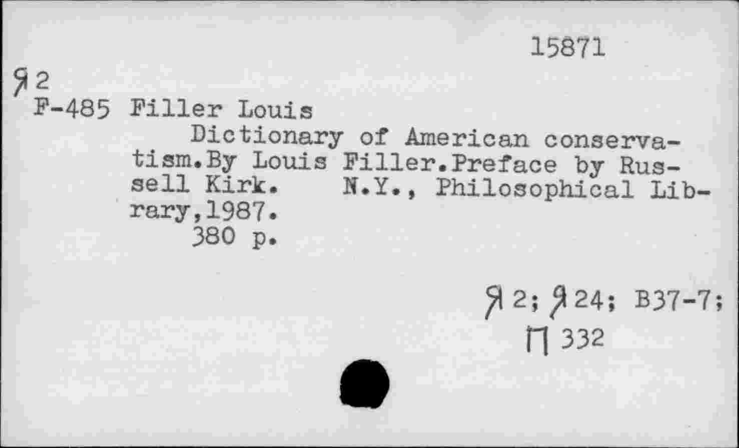 ﻿15871
2
F-485 Filler Louis
Dictionary of American conservatism. By Louis Filler.Preface by Russell Kirk. N.Y., Philosophical Library, 1987.
380 p.
ft 2; ^24; B37-7;
fl 332